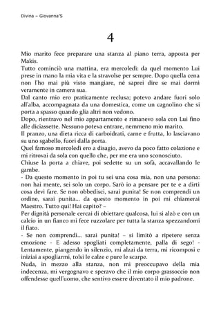 Divina – Giovanna’S 
4 
Mio marito fece preparare una stanza al piano terra, apposta per Makis. 
Tutto cominciò una mattina, era mercoledì: da quel momento Lui prese in mano la mia vita e la stravolse per sempre. Dopo quella cena non l'ho mai più visto mangiare, né saprei dire se mai dormì veramente in camera sua. 
Dal canto mio ero praticamente reclusa; potevo andare fuori solo all'alba, accompagnata da una domestica, come un cagnolino che si porta a spasso quando glia altri non vedono. 
Dopo, rientravo nel mio appartamento e rimanevo sola con Lui fino alle diciassette. Nessuno poteva entrare, nemmeno mio marito. 
Il pranzo, una dieta ricca di carboidrati, carne e frutta, lo lasciavano su uno sgabello, fuori dalla porta. 
Quel famoso mercoledì ero a disagio, avevo da poco fatto colazione e mi ritrovai da sola con quello che, per me era uno sconosciuto. 
Chiuse la porta a chiave, poi sedette su un sofà, accavallando le gambe. 
- Da questo momento in poi tu sei una cosa mia, non una persona: non hai mente, sei solo un corpo. Sarò io a pensare per te e a dirti cosa devi fare. Se non obbedisci, sarai punita! Se non comprendi un ordine, sarai punita... da questo momento in poi mi chiamerai Maestro. Tutto qui! Hai capito? – 
Per dignità personale cercai di obiettare qualcosa, lui si alzò e con un calcio in un fianco mi fece ruzzolare per tutta la stanza spezzandomi il fiato. 
- Se non comprendi... sarai punita! – si limitò a ripetere senza emozione - E adesso spogliati completamente, palla di sego! - Lentamente, piangendo in silenzio, mi alzai da terra, mi ricomposi e iniziai a spogliarmi, tolsi le calze e pure le scarpe. 
Nuda, in mezzo alla stanza, non mi preoccupavo della mia indecenza, mi vergognavo e speravo che il mio corpo grassoccio non offendesse quell’uomo, che sentivo essere diventato il mio padrone.  
