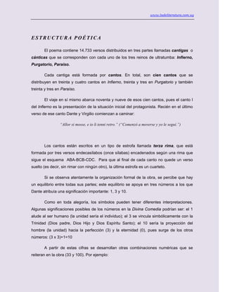 www.ladeliteratura.com.uy
ESTRUCTURA POÉTICA
El poema contiene 14.733 versos distribuidos en tres partes llamadas cantigas o
cánticas que se corresponden con cada uno de los tres reinos de ultratumba: Infierno,
Purgatorio, Paraíso.
Cada cantiga está formada por cantos. En total, son cien cantos que se
distribuyen en treinta y cuatro cantos en Infierno, treinta y tres en Purgatorio y también
treinta y tres en Paraíso.
El viaje en sí mismo abarca noventa y nueve de esos cien cantos, pues el canto I
del Infierno es la presentación de la situación inicial del protagonista. Recién en el último
verso de ese canto Dante y Virgilio comienzan a caminar:
“Allor si mosse, e io li tenni retro.” (“Comenzó a moverse y yo le seguí.”)
Los cantos están escritos en un tipo de estrofa llamada terza rima, que está
formada por tres versos endecasílabos (once sílabas) encadenados según una rima que
sigue el esquema ABA-BCB-CDC. Para que al final de cada canto no quede un verso
suelto (es decir, sin rimar con ningún otro), la última estrofa es un cuarteto.
Si se observa atentamente la organización formal de la obra, se percibe que hay
un equilibrio entre todas sus partes; este equilibrio se apoya en tres números a los que
Dante atribuía una significación importante: 1, 3 y 10.
Como en toda alegoría, los símbolos pueden tener diferentes interpretaciones.
Algunas significaciones posibles de los números en la Divina Comedia podrían ser: el 1
alude al ser humano (la unidad sería el individuo); el 3 se vincula simbólicamente con la
Trinidad (Dios padre, Dios Hijo y Dios Espíritu Santo); el 10 sería la proyección del
hombre (la unidad) hacia la perfección (3) y la eternidad (0), pues surge de los otros
números: (3 x 3)+1=10
A partir de estas cifras se desarrollan otras combinaciones numéricas que se
reiteran en la obra (33 y 100). Por ejemplo:
 