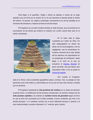 www.ladeliteratura.com.uy
Para llegar a la superficie, Virgilio y Dante se deslizan a través de un largo
pasadizo que se formó por la erosión de un río que atraviesa el planeta desde el vértice
del Infierno. Al asomar, los viajeros contemplan nuevamente la luz de las estrellas en el
momento del amanecer y respiran la frescura del aire limpio.
El Purgatorio es una alta montaña dividida en siete terrazas, que se levantó por la
acumulación de las tierras que evitaron el contacto con Lucifer cuando éste cayó en el
interior del planeta.
En la base está la playa
custodiada por Catón de Útica. En
este antepurgatorio se ubican las
almas de los excomulgados y de los
negligentes, que se arrepintieron en
el último momento de su vida. Desde
allí los espíritus van ascendiendo en
un peregrinaje de purificación, hasta
llegar a la cima en la que se
encuentra el Paraíso Terrenal (el
jardín del Edén, del cual habían sido
expulsados Adán y Eva al perder la
inocencia original).
Aún cuando el Purgatorio
está en la Tierra y tiene accidentes geográficos (playa, cornisas, ríos), su paisaje es más
placentero que el del Infierno y está bañado por la luz que se hace más intensa a medida
que se asciende.
El Purgatorio representa la vida penitente del cristiano en su deseo de alcanzar
la gracia divina. La distribución de las terrazas corresponde a la doctrina cristiana de los
siete pecados capitales y se ordenan en sentido inverso de gravedad según la forma
en que el amor fue corrompido por la falta cometida: el amor envilecido que hirió a los
demás (terrazas 1 a 3: soberbia, envidia, ira), el amor deficiente (terraza 4: pereza) y el
amor descontrolado y excesivo (terrazas 5 a 7: avaricia, gula y lujuria).
 