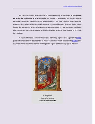 www.ladeliteratura.com.uy
Así como el Infierno es el reino de la desesperanza y la eternidad, el Purgatorio
es el de la esperanza y lo transitorio: las almas lo atraviesan en un proceso de
expiación paulatina a medida que van ascendiendo por las siete cornisas, hasta alcanzar
el estado de gracia que les permitirá finalmente ingresar al Paraíso. Además de las penas
físicas, las almas son acompañadas por un espíritu angélico y se enfrentan a visiones
ejemplarizantes que buscan exaltar la virtud que deben alcanzar para superar el vicio que
las condenó.
Al llegar al Paraíso Terrenal Virgilio deja a Dante y regresa a su lugar en el Limbo,
pues está imposibilitado de ascender al Paraíso Celestial. De allí en adelante Beatriz será
su guía durante los últimos cantos del Purgatorio y gran parte del viaje por el Paraíso.
El Purgatorio
Libro de la Horas de
Duque de Berry, siglo XV
 