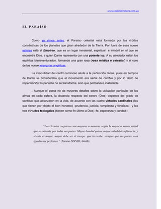 www.ladeliteratura.com.uy
E L P A R A Í S O
Como ya vimos antes, el Paraíso celestial está formado por las órbitas
concéntricas de los planetas que giran alrededor de la Tierra. Por fuera de esas nueve
esferas está el Empíreo, que es un lugar inmaterial, espiritual e inmóvil en el que se
encuentra Dios, a quien Dante representa con una potente luz. A su alrededor están los
espíritus bienaventurados, formando una gran rosa (rosa mística o celestial) y el coro
de las nueve jerarquías angélicas.
La inmovilidad del centro luminoso alude a la perfección divina, pues en tiempos
de Dante se consideraba que el movimiento era señal de cambio y por lo tanto de
imperfección: lo perfecto no se transforma, sino que permanece inalterable.
. Aunque el poeta no da mayores detalles sobre la ubicación particular de las
almas en cada esfera, la distancia respecto del centro (Dios) depende del grado de
santidad que alcanzaron en la vida, de acuerdo con las cuatro virtudes cardinales (las
que tienen por objeto el bien honesto) -prudencia, justicia, templanza y fortaleza- y las
tres virtudes teologales (tienen como fin último a Dios) -fe, esperanza y caridad-:
“Los círculos corpóreos son mayores o menores según la mayor o menor virtud
que se extiende por todas sus partes. Mayor bondad quiere mayor saludable influencia; y
si esta es mayor, mayor debe ser el cuerpo que lo recibe, siempre que sus partes sean
igualmente perfectas.” (Paraíso XXVIII, 64-68)
 