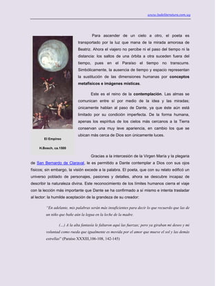 www.ladeliteratura.com.uy
Para ascender de un cielo a otro, el poeta es
transportado por la luz que mana de la mirada amorosa de
Beatriz. Ahora el viajero no percibe ni el paso del tiempo ni la
distancia: los saltos de una órbita a otra suceden fuera del
tiempo, pues en el Paraíso el tiempo no transcurre.
Simbólicamente, la ausencia de tiempo y espacio representan
la sustitución de las dimensiones humanas por conceptos
metafísicos e imágenes místicas.
Este es el reino de la contemplación. Las almas se
comunican entre sí por medio de la idea y las miradas;
únicamente hablan al paso de Dante, ya que éste aún está
limitado por su condición imperfecta. De la forma humana,
apenas los espíritus de los cielos más cercanos a la Tierra
conservan una muy leve apariencia, en cambio los que se
ubican más cerca de Dios son únicamente luces.
Gracias a la intercesión de la Virgen María y la plegaria
de San Bernardo de Claraval, le es permitido a Dante contemplar a Dios con sus ojos
físicos; sin embargo, la visión excede a la palabra. El poeta, que con su relato edificó un
universo poblado de personajes, pasiones y detalles, ahora se descubre incapaz de
describir la naturaleza divina. Este reconocimiento de los límites humanos cierra el viaje
con la lección más importante que Dante se ha confirmado a sí mismo e intenta trasladar
al lector: la humilde aceptación de la grandeza de su creador:
“En adelante, mis palabras serán más insuficientes para decir lo que recuerdo que las de
un niño que bañe aún la legua en la leche de la madre.
(…) A la alta fantasía le faltaron aquí las fuerzas; pero ya giraban mi deseo y mi
voluntad como rueda que igualmente es movida por el amor que mueve el sol y las demás
estrellas” (Paraíso XXXIII,106-108, 142-145)
El Empíreo
H.Bosch, ca.1500
 