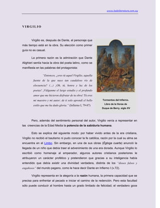 www.ladeliteratura.com.uy
V I R G I L I O
Virgilio es, después de Dante, el personaje que
más tiempo está en la obra. Su elección como primer
guía no es casual.
La primera razón es la admiración que Dante
Alighieri sentía hacia la obra del poeta latino, como se
manifiesta en las palabras del protagonista:
“Entonces, ¿eres tú aquel Virgilio, aquella
fuente de la que nace tan caudaloso río de
elocuencia? (…) ¡Oh, tú, honra y luz de los
poetas! ¡Válganme el largo estudio y el profundo
amor que me hicieron disfrutar de tu obra! Tú eres
mi maestro y mi autor; de ti solo aprendí el bello
estilo que me ha dado gloria.” (Infierno I, 79-87)
Pero, además del sentimiento personal del autor, Virgilio venía a representar en
las creencias de la Edad Media la potencia de la sabiduría humana.
Esto se explica del siguiente modo: por haber vivido antes de la era cristiana,
Virgilio no recibió el bautismo ni pudo conocer la fe católica, razón por la cual su alma se
encuentra en el Limbo. Sin embargo, en una de sus obras (Égloga cuarta) anunció la
llegada de un niño que debía traer el advenimiento de una era dorada. Aunque Virgilio lo
escribió como homenaje al emperador, algunos autores cristianos posteriores le
atribuyeron un carácter profético y pretendieron que gracias a su inteligencia había
entendido que debía existir una divinidad verdadera, distinta de los “dioses falsos y
engañosos” del mundo pagano, como le hace decir Dante en Infierno I (v.72).
Virgilio representa en la alegoría a la razón humana, la primera capacidad que se
precisa para enfrentar al pecado e iniciar el camino de la redención. Pero esta facultad
sólo puede conducir al hombre hasta un grado limitado de felicidad; el verdadero goce
Tormentos del Infierno.
Libro de la Horas de
Duque de Berry, siglo XV
 