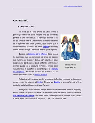 www.ladeliteratura.com.uy
CONTENIDO
ARGUMENTO
Al inicio de la obra Dante se ubica como el
personaje central del relato y cuenta que se encontraba
perdido en una selva oscura. Si bien llega a divisar la luz
del sol sobre la cima de una montaña, al intentar ascender
se le aparecen tres fieras (pantera, león y loba) que le
cortan el camino; la sombra del poeta Virgilio le socorre y
ambos inician un viaje a través del Infierno y el Purgatorio.
Durante su descenso por el Infierno, Dante conoce
los suplicios a que son sometidas las almas de aquellos
que murieron en pecado y dialoga con algunos de estos
desgraciados condenados. Desde el fondo del Infierno, y
siempre guiado por la sabiduría de Virgilio, ambos salen
nuevamente a la superficie y ascienden por la montaña
del Purgatorio, donde los espíritus se purifican de sus
errores para poder entrar al Paraíso celestial.
En la cima del Purgatorio Virgilio se despide de Dante y regresa a su lugar en el
primer círculo del Infierno (el Limbo). El alma de Beatriz le acompañará de ahí en
adelante, hasta los últimos círculos del Paraíso.
Al llegar al centro luminoso en que se encuentran las almas puras (el Empíreo),
Beatriz vuelve a ocupar su sitio entre los bienaventurados que rodean a Dios. Finalmente,
San Bernardo de Claraval intercede a través de la Virgen María para que se le conceda
a Dante el don de contemplar la luz divina, con lo cual culmina el viaje.
Dante purificado
S.Dalí, siglo XX
 