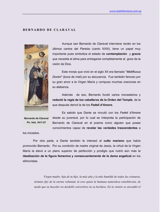 www.ladeliteratura.com.uy
B E R N A R D O D E C L A R A V A L
Aunque san Bernardo de Claraval interviene recién en los
últimos cantos del Paraíso (canto XXXI), tiene un papel muy
importante pues simboliza el estado de contemplación y gracia
que necesita el alma para entregarse completamente al goce de la
visión de Dios.
Este monje que vivió en el siglo XII era llamado "Mellifluous
Doctor" (boca de miel) por su elocuencia. Fue también famoso por
su gran amor a la Virgen María y compuso muchas oraciones en
su alabanza.
Además de eso, Bernardo fundó varios monasterios y
redactó la regla de los caballeros de la Orden del Temple, de la
que después derivó la de los Fedeli d’Amore.
Es sabido que Dante se vinculó con los Fedeli d’Amore
desde su juventud, por lo cual se interpreta la participación de
Bernardo de Claraval en el poema como alguien que posee
conocimientos capaz de revelar las verdades trascendentes a
los iniciados.
Por otra parte, a Dante también le interesó el culto mariano que había
promovido Bernardo. Por su condición de madre virginal de Jesús, la virtud de la Virgen
María la elevó a un plano superior de perfección y prodigio que nutrió aún más la
idealización de la figura femenina y consecuentemente de la dama angelical en los
stilnovistas.
Virgen madre, hija de tu hijo, la más alta y la más humilde de todas las criaturas,
término fijo de la eterna voluntad, tú eres quien la humana naturaleza ennobleciste, de
modo que su hacedor no desdeñó convertirse en su hechura. En tu vientre se encendió el
Bernardo de Claraval
Ph. Veit, 1817-27
 