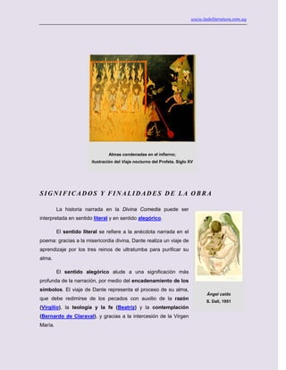 www.ladeliteratura.com.uy
SIGNIFICADOS Y FINALIDADES DE LA OBRA
La historia narrada en la Divina Comedia puede ser
interpretada en sentido literal y en sentido alegórico.
El sentido literal se refiere a la anécdota narrada en el
poema: gracias a la misericordia divina, Dante realiza un viaje de
aprendizaje por los tres reinos de ultratumba para purificar su
alma.
El sentido alegórico alude a una significación más
profunda de la narración, por medio del encadenamiento de los
símbolos. El viaje de Dante representa el proceso de su alma,
que debe redimirse de los pecados con auxilio de la razón
(Virgilio), la teología y la fe (Beatriz) y la contemplación
(Bernardo de Claraval), y gracias a la intercesión de la Virgen
María.
Almas condenadas en el infierno;
ilustración del Viaje nocturno del Profeta. Siglo XV
Ángel caído
S. Dalí, 1951
 