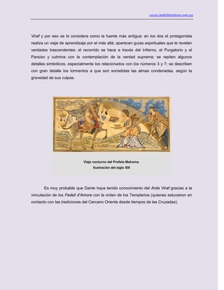 www.ladeliteratura.com.uy
Viraf y por eso se lo considera como la fuente más antigua: en los dos el protagonista
realiza un viaje de aprendizaje por el más allá; aparecen guías espirituales que le revelan
verdades trascendentes; el recorrido se hace a través del Infierno, el Purgatorio y el
Paraíso y culmina con la contemplación de la verdad suprema; se repiten algunos
detalles simbólicos, especialmente los relacionados con los números 3 y 7; se describen
con gran detalle los tormentos a que son sometidas las almas condenadas, según la
gravedad de sus culpas.
Viaje nocturno del Profeta Mahoma.
Ilustración del siglo XIII
Es muy probable que Dante haya tenido conocimiento del Arda Viraf gracias a la
vinculación de los Fedeli d’Amore con la orden de los Templarios (quienes estuvieron en
contacto con las tradiciones del Cercano Oriente desde tiempos de las Cruzadas).
 