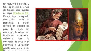En octubre de 1301, y
tras oponerse al envío
de tropas para ayudar
al papa Bonifacio VIII,
Dante fue designado
embajador ante el
pontífice, a quien
ofreció un tratado de
paz. El Papa, sin
embargo, lo retuvo en
Roma en contra de su
voluntad, con la
intención de ayudar en
Florencia a la facción
güelfa opuesta a la de
 