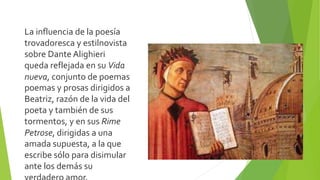 La influencia de la poesía
trovadoresca y estilnovista
sobre Dante Alighieri
queda reflejada en su Vida
nueva, conjunto de poemas
poemas y prosas dirigidos a
Beatriz, razón de la vida del
poeta y también de sus
tormentos, y en sus Rime
Petrose, dirigidas a una
amada supuesta, a la que
escribe sólo para disimular
ante los demás su
 
