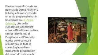 El experimentalismo de los
poemas de Dante Alighieri y
la búsqueda consciente de
un estilo propio culminarán
finalmente en La Divina
Comedia, una de las
cumbres de la literatura
universalDividida en en tres
cantos (el Infierno, el
Purgatorio y el Paraíso) y
escrita en tercetos, se
resume en ella toda la
cosmología medieval
mediante la presentación
 