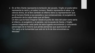  En el libro Dante representa la tentación del pecado, Virgilio el poeta latino
representa la razón y el saber humano, Beatriz representa el saber y la
ciencia divina, en el libro también el infierno tiene su representación que
es el humano frente a sus pecados y sus consecuencias, el purgatorio la
purificación de la culpa hasta que se libera.
Un libro que te hace imaginar desde el punto de vista del autor como sería
el infierno, el purgatorio y el paraíso, con la ayuda de Dante y Virgilio
vamos imaginando cada parte de esos lugares encontrando y conociendo
personajes de la historia que jamás pensarías que aparecieran ahí
“Un canto a la humanidad que solo en la fe de dios encontrara su
felicidad”
 