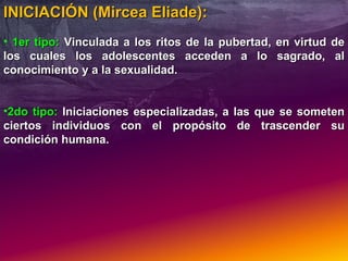 INICIACIÓN (Mircea Eliade): 1er tipo:  Vinculada a los ritos de la pubertad, en virtud de los cuales los adolescentes acceden a lo sagrado, al conocimiento y a la sexualidad. 2do tipo:  Iniciaciones especializadas, a las que se someten ciertos individuos con el propósito de trascender su condición humana. 