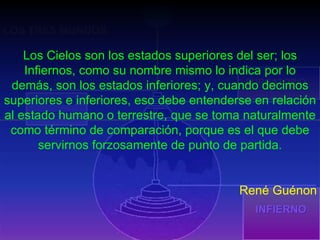 INFIERNO PURGATORIO PARAÍSO TERRESTRE LOS TRES MUNDOS Los Cielos son los estados superiores del ser; los Infiernos, como su nombre mismo lo indica por lo demás, son los estados inferiores; y, cuando decimos superiores e inferiores, eso debe entenderse en relación al estado humano o terrestre, que se toma naturalmente como término de comparación, porque es el que debe servirnos forzosamente de punto de partida. René Guénon 