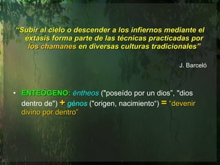 “ Subir al cielo o descender a los infiernos mediante el éxtasis forma parte de las técnicas practicadas por  los chamanes  en diversas culturas tradicionales” J. Barceló ENTEÓGENO:   éntheos   ("poseído por un dios”, "dios dentro de")  +   génos   ("origen, nacimiento“)  =   “devenir divino por dentro”   
