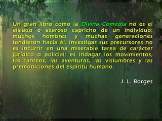 Un gran libro como la  Divina Comedia   no es el aislado o azaroso capricho de un individuo; muchos hombres y muchas generaciones tendieron hacia él. Investigar sus precursores no es incurrir en una miserable tarea de carácter jurídico o policial; es indagar los movimientos, los tanteos, las aventuras, las vislumbres y las premoniciones del espíritu humano. J. L. Borges 