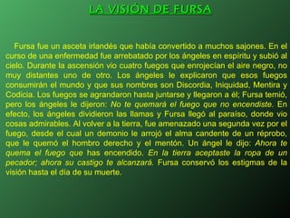 LA VISIÓN DE FURSA Fursa fue un asceta irlandés que había convertido a muchos sajones. En el curso de una enfermedad fue arrebatado por los ángeles en espíritu y subió al cielo. Durante la ascensión vio cuatro fuegos que enrojecían el aire negro, no muy distantes uno de otro. Los ángeles le explicaron que esos fuegos consumirán el mundo y que sus nombres son Discordia, Iniquidad, Mentira y Codicia. Los fuegos se agrandaron hasta juntarse y llegaron a él; Fursa temió, pero los ángeles le dijeron:  No te quemará el fuego que no encendiste.  En efecto, los ángeles dividieron las llamas y Fursa llegó al paraíso, donde vio cosas admirables. Al volver a la tierra, fue amenazado una segunda vez por el fuego, desde el cual un demonio le arrojó el alma candente de un réprobo, que le quemó el hombro derecho y el mentón. Un ángel le dijo:  Ahora te quema el fuego que  has encendido.  En la tierra aceptaste la ropa de un pecador; ahora su castigo te alcanzará.  Fursa conservó los estigmas de la visión hasta el día de su muerte. 