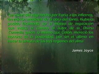 “ La visión del viaje hecho por Fursa a los infiernos, en edición medieval de la obra del santo, hubiera podido fácilmente ser el motivo de inspiración que indicó el camino al autor de la  Divina Comedia,  quien, lo mismo que Colón, mereció los honores de la posteridad, por ser el último en hacer la pintura de las tres regiones del alma” James Joyce 