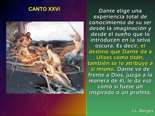 Dante elige una experiencia total de conocimiento de su ser desde la imaginación y desde el sueño que lo introducen en la selva oscura. Es decir,   el destino que Dante da a Ulises como titán, también se lo atribuye a sí mismo.   Dante ve de frente a Dios, juzga a la manera de él, le da voz como si fuese un inspirado o un profeta. J.L. Borges CANTO XXVI  