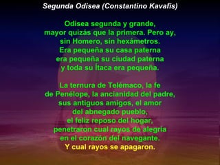 Segunda Odisea (Constantino Kavafis) Odisea segunda y grande, mayor quizás que la primera. Pero ay, sin Homero, sin hexámetros. Era pequeña su casa paterna era pequeña su ciudad paterna y toda su Ítaca era pequeña. La ternura de Telémaco, la fe de Penélope, la ancianidad del padre, sus antiguos amigos, el amor del abnegado pueblo, el feliz reposo del hogar, penetraron cual rayos de alegría en el corazón del navegante. Y cual rayos se apagaron. 
