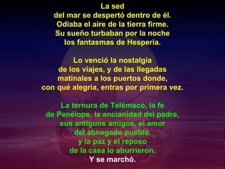 La sed del mar se despertó dentro de él. Odiaba el aire de la tierra firme. Su sueño turbaban por la noche los fantasmas de Hesperia. Lo venció la nostalgia de los viajes, y de las llegadas matinales a los puertos donde, con qué alegría, entras por primera vez. La ternura de Telémaco, la fe de Penélope, la ancianidad del padre, sus antiguos amigos, el amor del abnegado pueblo, y la paz y el reposo de la casa lo aburrieron. Y se marchó. 