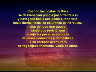 Cuando las costas de Ítaca se desvanecían poco a poco frente a él y navegaba hacia occidente a toda vela, hacia Iberia, hacia las columnas de Hércules,- lejos de todo mar aqueo-, sintió que revivió, que arrojó las pesadas ataduras de cosas conocidas y domésticas. Y su corazón aventurero se regocijaba fríamente, vacío de amor. 