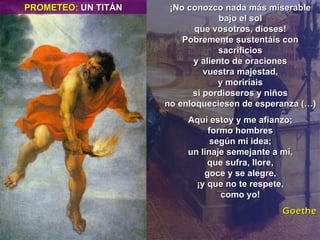 ¡No conozco nada más miserable bajo el sol que vosotros, dioses! Pobremente sustentáis con sacrificios y aliento de oraciones vuestra majestad, y moriríais si pordioseros y niños no enloqueciesen de esperanza (…) Aquí estoy y me afianzo; formo hombres según mi idea; un linaje semejante a mí, que sufra, llore, goce y se alegre, ¡y que no te respete, como yo! Goethe PROMETEO:  UN TITÁN 