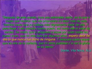 “ Después de este soneto, tuve una admirable visión, en la que vi cosas que hicieron que me propusiera no decir más de esta bendita hasta que yo pudiera más dignamente tratar de ella. Y para llegar a ello estudio cuanto puedo, así como ella lo sabe de verdad. De modo que si pluguiere a aquel por quien todas las cosas viven, que mi vida dure por algunos años,  espero decir de ella lo que nunca fue dicho de ninguna . Y después quiera aquel que es sire de la cortesía, que mi alma puédase ir a ver la gloria de su dama.”   Dante, Vita Nova, XLII 