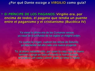 ¿Por qué Dante escoge a  VIRGILIO  como guía? El PRÍNCIPE DE LOS PAGANOS:   Virgilio era, por encima de todos, el pagano que tendía un puente entre el paganismo y el cristianismo (Bucólica IV) Ya viene la última era de los Cumanos versos:  ya nace de lo profundo de los siglos un magno orden. Ya vuelve la Virgen, vuelven los reinos de Saturno;  ya desciende del alto cielo una nueva progenie.  Tú, al ahora naciente niño, por quien la vieja raza de hierro termina y surge en todo el mundo la nueva dorada,  se propicia ¡oh casta Lucina!: pues ya reina tu Apolo. 