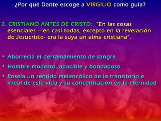 ¿Por qué Dante escoge a  VIRGILIO  como guía? 2. CRISTIANO ANTES DE CRISTO:  “En las cosas esenciales – en casi todas, excepto en la revelación de Jesucristo- era la suya un alma cristiana”. Aborrecía el derramamiento de sangre Hombre modesto, apacible y bondadoso Poseía un sentido melancólico de lo transitorio e irreal de esta vida y su concentración en la eternidad 