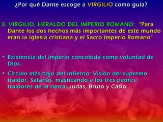 ¿Por qué Dante escoge a  VIRGILIO  como guía? 3. VIRGILIO, HERALDO DEL IMPERIO ROMANO:  “Para Dante los dos hechos más importantes de este mundo eran la Iglesia cristiana y el Sacro Imperio Romano” Existencia del imperio concebida como voluntad de Dios. Círculo más bajo del Infierno: Visión del supremo traidor, Satanás, masticando a los tres peores traidores de la tierra:  Judas, Bruto y Casio 