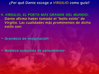 ¿Por qué Dante escoge a  VIRGILIO  como guía? 4. VIRGILIO, EL POETA MÁS GRANDE DEL MUNDO:  Dante afirma haber tomado el “bello estilo” de Virgilio. Las cualidades más prominentes de dicho estilo son: Grandeza de imaginación Nobleza sostenida de pensamiento 