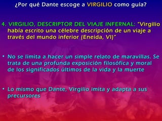 ¿Por qué Dante escoge a  VIRGILIO  como guía? 4. VIRGILIO, DESCRIPTOR DEL VIAJE INFERNAL:  “Virgilio había escrito una célebre descripción de un viaje a través del mundo inferior (Eneida, VI)” No se limita a hacer un simple relato de maravillas. Se trata de una profunda exposición filosófica y moral de los significados últimos de la vida y la muerte Lo mismo que Dante, Virgilio imita y adapta a sus precursores 