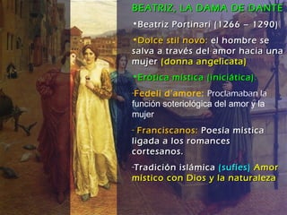 BEATRIZ, LA DAMA DE DANTE Beatriz Portinari (1266 – 1290) Dolce stil novo:  el hombre se salva a través del amor hacia una mujer  (donna angelicata) Erótica mística (iniciática) :   Fedeli d’amore:  Proclamaban la  función soteriológica del amor y la mujer Franciscanos:  Poesía mística  ligada a los romances cortesanos. Tradición islámica  (sufíes)  Amor místico con Dios y la naturaleza   