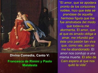 Divina Comedia, Canto V: Francesca de Rimini y Paolo Malatesta “ El amor, que se apodera pronto de los corazones nobles, hizo que éste se prendase de aquella hermosa figura que me fue arrebatada del modo que todavía me atormenta. El amor, que al que es amado obliga a amar, me infundió por éste una pasión tan viva que, como ves, aún no me ha abandonado.  El amor nos condujo a una misma muerte . El sitio de Caín espera al que nos quitó la vida”. 