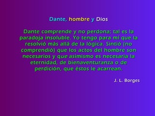 Dante,  hombre  y  Dios Dante comprende y no perdona; tal es la paradoja insoluble. Yo tengo para mí que la resolvió más allá de la lógica. Sintió (no comprendió) que los actos del hombre son necesarios y q ue  asimismo es necesaria la eternidad, de bienaventuranza o de perdición, que éstos le acarrean. J. L. Borges 