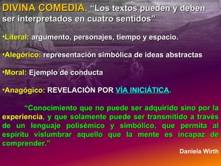 DIVINA COMEDIA.  “Los textos pueden y deben ser interpretados en cuatro sentidos” Literal:  argumento, personajes, tiempo y espacio. Alegórico:   representación simbólica de ideas abstractas Moral:  Ejemplo de conducta Anagógico:  REVELACIÓN POR  VÍA INICIÁTICA .  “ Conocimiento que no puede ser adquirido sino por la  experiencia , y que solamente puede ser transmitido a través de un lenguaje polisémico y simbólico, que permita al espíritu vislumbrar aquello que la mente es incapaz de comprender.” Daniela Wirth 