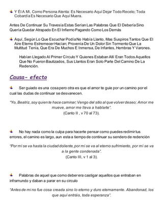 Y Él A Mí, Como Persona Atenta: Es Necesario Aquí Dejar Todo Recelo; Toda
CobardíaEs Necesario Que Aquí Muera.
Antes De Continuar Su Travesía Estas Serían Las Palabras Que El DeberíaSino
Quería Quedar Atrapado En El Infierno Pagando Como Los Demás
Aquí, Según Lo Que Escuchar PodíaNo Había Llanto, Mas Suspiros Tantos Que El
Aire Eterno EstremecerHacían; Provenía De Un Dolor Sin Tormento Que La
Multitud Tenía, Que Era De Muchos E Inmensa, De Infantes, Hembras Y Varones.
Habían Llegado Al Primer Círculo Y Quienes Estaban Allí Eran Todos Aquellos
Que No Fueron Bautizados, Sus Llantos Eran Solo Parte Del Camino De La
Redención.
Causa- efecto
Ser guiado es una cosapero otra es que el amor te guie por un camino por el
cual las dudas de continuar se desvanecen.
“Yo, Beatriz, soy quien te hace caminar; Vengo del sitio al que volverdeseo; Amor me
mueve, amor me lleva a hablarte”.
(Canto II , v 70 al 73).
No hay nada como la culpa para hacerte pensar como puedes redimirtus
errores, el camino es largo, aun esta a tiempo de continuar su sendero de redención
“Por mí se va hasta la ciudad doliente, por mí se va al eterno sufrimiento, por mí se va
a la gente condenada”.
(Canto III, v 1 al 3).
Palabras de aquel que como deberera castigar aquellos que entraban en
inframundo y daban a parar en su circulo
“Antes de mi no fue cosa creada sino lo eterno y duro eternamente. Abandonad, los
que aquí entráis, toda esperanza”.
 