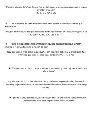 “Comprendí que a tal clase de martirio los lujuriosos eran condenados, que la razón
someten al deseo”.
(Canto V, v. 37 al 39).
Los recuerdos de cada momento vivido eran solo la reflexión del camino que
emprendió
“Ningún dolormás grandeque acordarse del tiempo dichoso en ladesgracia; y tu guía
lo sabe. (Canto V, v. 121 al 123).
Hasta el los pecados mas simples perseguíana cualquiera aunque la razón
debíaser mas fuerte que la tentación de caer
“Hay dos justos, mas nadie les escucha; son avaricia, soberbia y envidia las tres
antorchas que arden en los pechos” (Canto VI, v. 72 al 75).
“Tomo mi mano, sentí que su sonrisa me alentaban, y me indujo a los secretos
del abismo”
Aquella sombra con su hermosa sonrisa y su dulcura logro seducirlo y llevarlo al
abismo y trajo como efecto un ambiente lleno de lamentos,desesperación, tristezas y
demás.
“primer círculo del infierno, allí se encontraban las almas que, habiendo vivido
virtuosamente, no fueron regeneradas por el bautismo”
 
