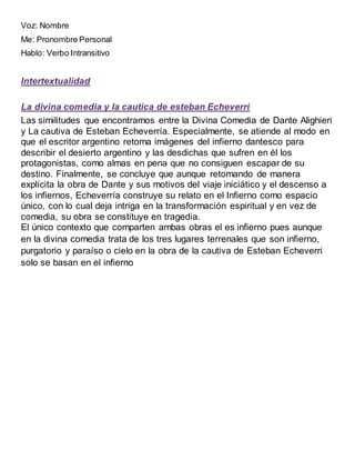 Voz: Nombre
Me: Pronombre Personal
Hablo: Verbo Intransitivo
Intertextualidad
La divina comedia y la cautica de esteban Echeverri
Las similitudes que encontramos entre la Divina Comedia de Dante Alighieri
y La cautiva de Esteban Echeverría. Especialmente, se atiende al modo en
que el escritor argentino retoma imágenes del infierno dantesco para
describir el desierto argentino y las desdichas que sufren en él los
protagonistas, como almas en pena que no consiguen escapar de su
destino. Finalmente, se concluye que aunque retomando de manera
explícita la obra de Dante y sus motivos del viaje iniciático y el descenso a
los infiernos, Echeverría construye su relato en el Infierno como espacio
único, con lo cual deja intriga en la transformación espiritual y en vez de
comedia, su obra se constituye en tragedia.
El único contexto que comparten ambas obras el es infierno pues aunque
en la divina comedia trata de los tres lugares terrenales que son infierno,
purgatorio y paraíso o cielo en la obra de la cautiva de Esteban Echeverri
solo se basan en el infierno
 