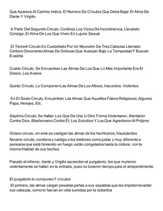 Que Aparece Al Camino Indica, El Numero De Círculos Que Debe Bajar El Alma De
Dante Y Virgilio
A Partir Del Segundo Circulo, Continúa Los Vicios De Incontinencia, Llevando
Consigo,El Alma De Los Que Viven En Lujuria Sexual
El Terce4rCirculo Es Custodiado Por Un Mounstro De Tres Cabezas Llamado
Cerbero Devorando Almas De Golosas Que Avanzan Bajo La Tempestad Y Buscan
Evadirla
Cuarto Circulo, Se Encuentran Las Almas De Los Que Lo Mas Importante Era El
Dinero, Los Avaros
Quinto Círculo, Lo ComponenLas Almas De Los Altivos, Iracundos, Violentos
En El Sexto Circulo, Encuentran Las Almas Que Aquellos Falsos Religiosos,Algunos
Papa, Herejes, Etc.
Séptimo Circulo; Se Hallan Los Que De Una U Otra Forma Violentaron, Atentaron
Contra Dios, BlasfemaronContra Él; Los Suicidios Y Los Que AgredieronAl Prójimo
Octavo circulo, en este se castigan las almas de los hechiceros,fraudulentos
Noveno circulo, condena y castiga a los traidores como judas y muy diferente a
pensarse que está hirviendo en fuego, están congeladoshasta la cintura; con la
misma frialdad de sus hechos
Pasado el infierno, dante y Virgilio asciendenal purgatorio, los que murieron
violentamente se hallan en la entrada, pues no tuvieron tiempo para el arrepentimiento
El purgatorio lo componen7 círculos
El primero, las almas cargan pesadas peñas a sus espaldas que les impiden levantar
sus cabezas, como lo hacían en vida sumidas por la soberbia
 