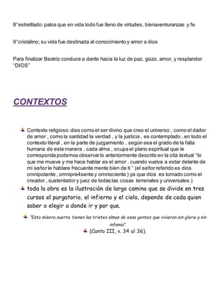 8°estrelllado:palos que en vida todo fue lleno de virtudes, bienaventuranzas y fe
9°cristalino; su vida fue destinada al conocimiento y amor a dios
Para finalizar Beatriz conduce a dante hacia la luz de paz, gozo, amor, y resplandor
“DIOS”
CONTEXTOS
Contexto religioso:dios como el ser divino que creo el universo , como el dador
de amor , como la santidad la verdad , y la justicia , es contemplado , en todo el
contexto literal , en la parte de juzgamiento , según sea el grado de la falta
humana de esta manera , cada alma , ocupa el plano espiritual que le
correspondapodemos observarlo anteriormente descrito en la cita textual “lo
que me mueve y me hace hablar es el amor . cuando vuelva a estar delante de
mi señor le hablare frecuente mente bien de ti “ (el señorreferido es dios
omnipotente , omnipre4sente y omnisciente ) ya que dios es tomado como el
creador , sustentador y juez de todas las cosas terrenales y universales )
toda la obra es la ilustración de largo camino que se divide en tres
cursos el purgatorio, el infierno y el cielo, depende de cada quien
saber o elegir a donde ir y por que.
“Esta mísera suerte tienen las tristes almas de esas gentes que vivieron sin gloria y sin
infamia”.
(Canto III, v. 34 al 36).
 