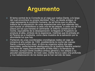    El tema central de la Comedia es el viaje que realiza Dante, a lo largo
    del cual encontrará su propia identidad. Pero, ya desde antiguo, el
    viaje representa la condición humana, de tal forma que no sólo se
    trataría de la adquisición de unas experiencias sino que además hay
    que buscar un simbolismo a cada una de las etapas, a cada uno de los
    pasos por los que transita el caminante: el Infierno comienza en la
    noche, equivalente de la desesperación; la llegada al Purgatorio se
    produce al alba, símbolo de la esperanza, mientras que la entrada en
    el Paraíso es a mediodía, como clara muestra de la salvación por la
    abundante luz que hay.
   Partiendo de unas coordenadas cronológicas reales (el viaje se
    iniciaría el año jubilar de 1300, posiblemente la noche del Jueves
    Santo y duraría ocho días), la obra se organiza sobre dos ejes
    esenciales, perfectamente atestiguados en la tradición literaria anterior:
    los libros de viajes (frecuentemente al Más Allá) y la literatura de
    visiones, aunque Dante modifica ambos géneros y los adapta a su
    peculiar planteamiento. En todo caso, Dante lleva a cabo una profunda
    y rica reelaboración de los textos que le han servido de base.




                                      dante alighieri
 