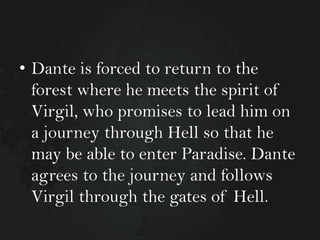 • Dante is forced to return to the
forest where he meets the spirit of
Virgil, who promises to lead him on
a journey through Hell so that he
may be able to enter Paradise. Dante
agrees to the journey and follows
Virgil through the gates of Hell.

 
