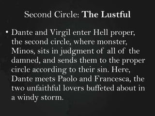 Second Circle: The Lustful
• Dante and Virgil enter Hell proper,
the second circle, where monster,
Minos, sits in judgment of all of the
damned, and sends them to the proper
circle according to their sin. Here,
Dante meets Paolo and Francesca, the
two unfaithful lovers buffeted about in
a windy storm.

 
