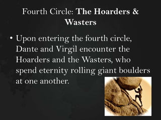 Fourth Circle: The Hoarders &
Wasters
• Upon entering the fourth circle,
Dante and Virgil encounter the
Hoarders and the Wasters, who
spend eternity rolling giant boulders
at one another.

 