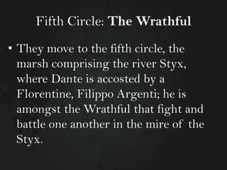 Fifth Circle: The Wrathful
• They move to the fifth circle, the
marsh comprising the river Styx,
where Dante is accosted by a
Florentine, Filippo Argenti; he is
amongst the Wrathful that fight and
battle one another in the mire of the
Styx.

 