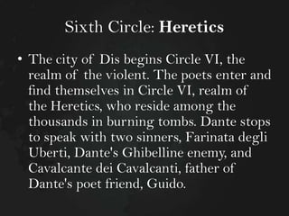 Sixth Circle: Heretics
• The city of Dis begins Circle VI, the
realm of the violent. The poets enter and
find themselves in Circle VI, realm of
the Heretics, who reside among the
thousands in burning tombs. Dante stops
to speak with two sinners, Farinata degli
Uberti, Dante's Ghibelline enemy, and
Cavalcante dei Cavalcanti, father of
Dante's poet friend, Guido.

 