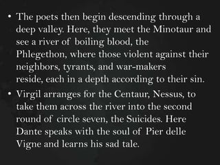 • The poets then begin descending through a
deep valley. Here, they meet the Minotaur and
see a river of boiling blood, the
Phlegethon, where those violent against their
neighbors, tyrants, and war-makers
reside, each in a depth according to their sin.
• Virgil arranges for the Centaur, Nessus, to
take them across the river into the second
round of circle seven, the Suicides. Here
Dante speaks with the soul of Pier delle
Vigne and learns his sad tale.

 