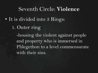 Seventh Circle: Violence
• It is divided into 3 Rings:

1. Outer ring
-housing the violent against people
and property who is immersed in
Phlegethon to a level commensurate
with their sins.

 
