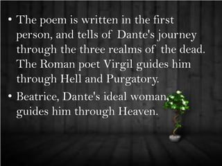 • The poem is written in the first
person, and tells of Dante's journey
through the three realms of the dead.
The Roman poet Virgil guides him
through Hell and Purgatory.
• Beatrice, Dante's ideal woman,
guides him through Heaven.

 
